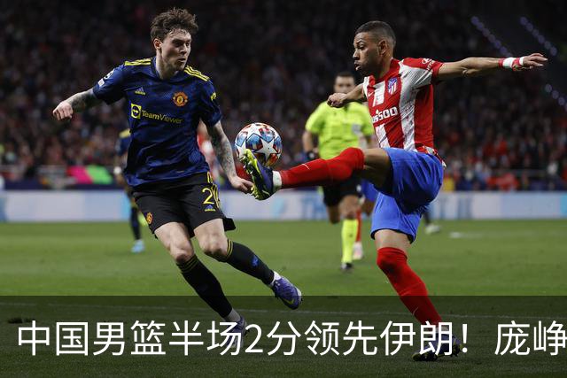 中国男篮半场2分领先伊朗！庞峥麟11分，焦泊乔4+6，廖三宁4分